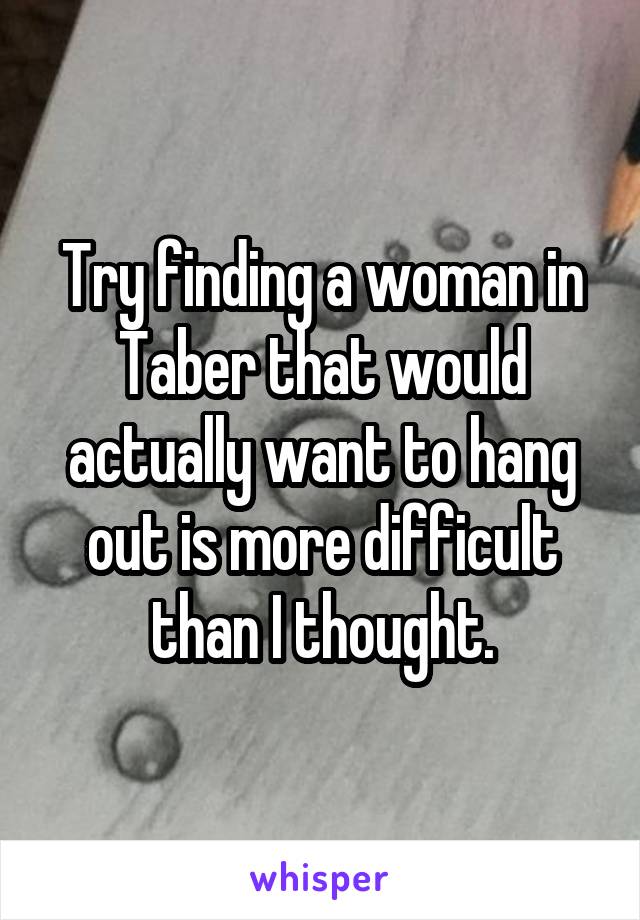 Try finding a woman in Taber that would actually want to hang out is more difficult than I thought.