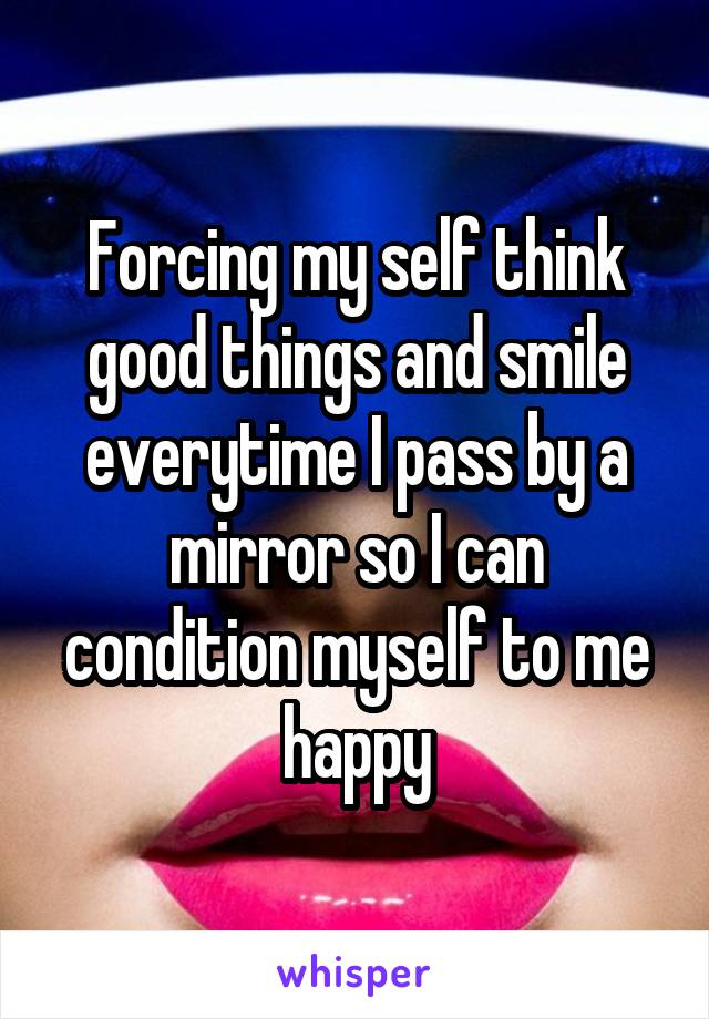 Forcing my self think good things and smile everytime I pass by a mirror so I can condition myself to me happy