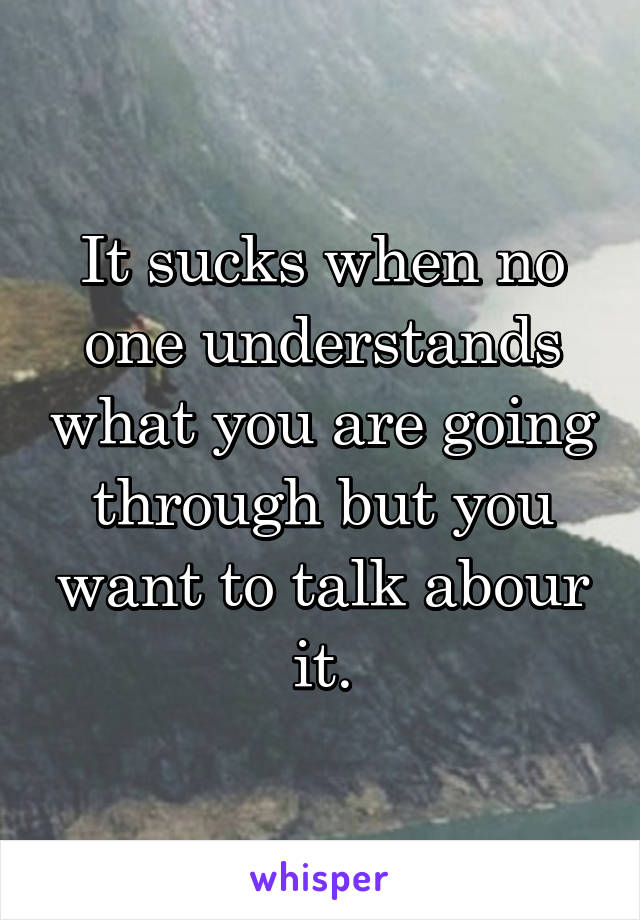 It sucks when no one understands what you are going through but you want to talk abour it.