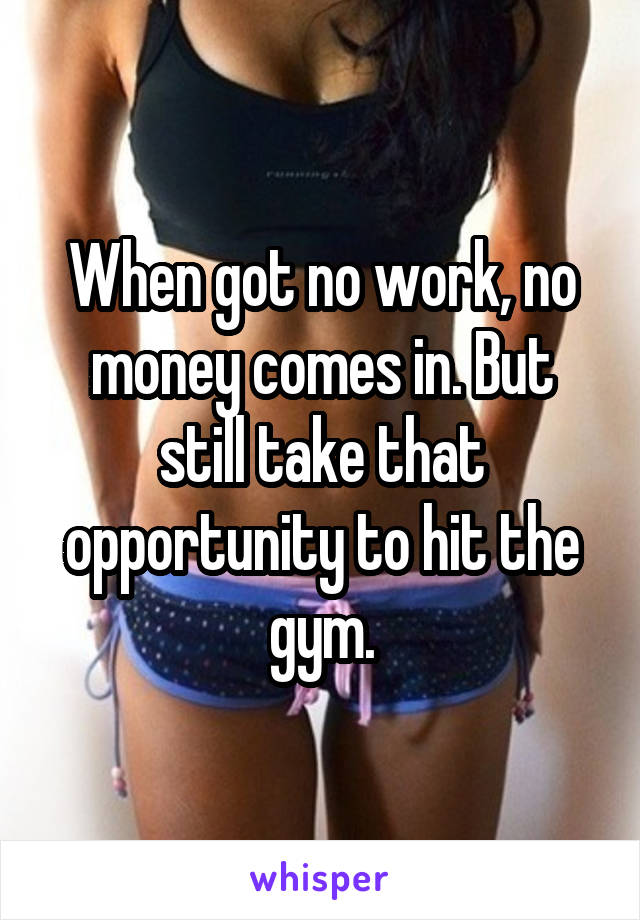 When got no work, no money comes in. But still take that opportunity to hit the gym.