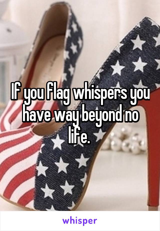 If you flag whispers you have way beyond no life. 