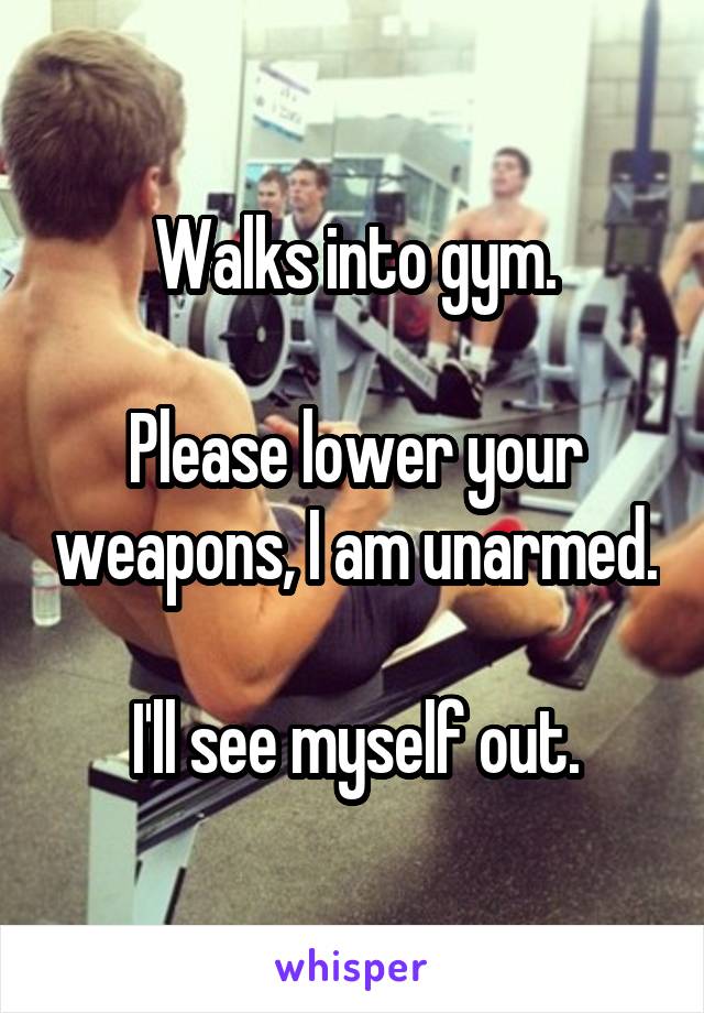 Walks into gym.

Please lower your weapons, I am unarmed.

I'll see myself out.