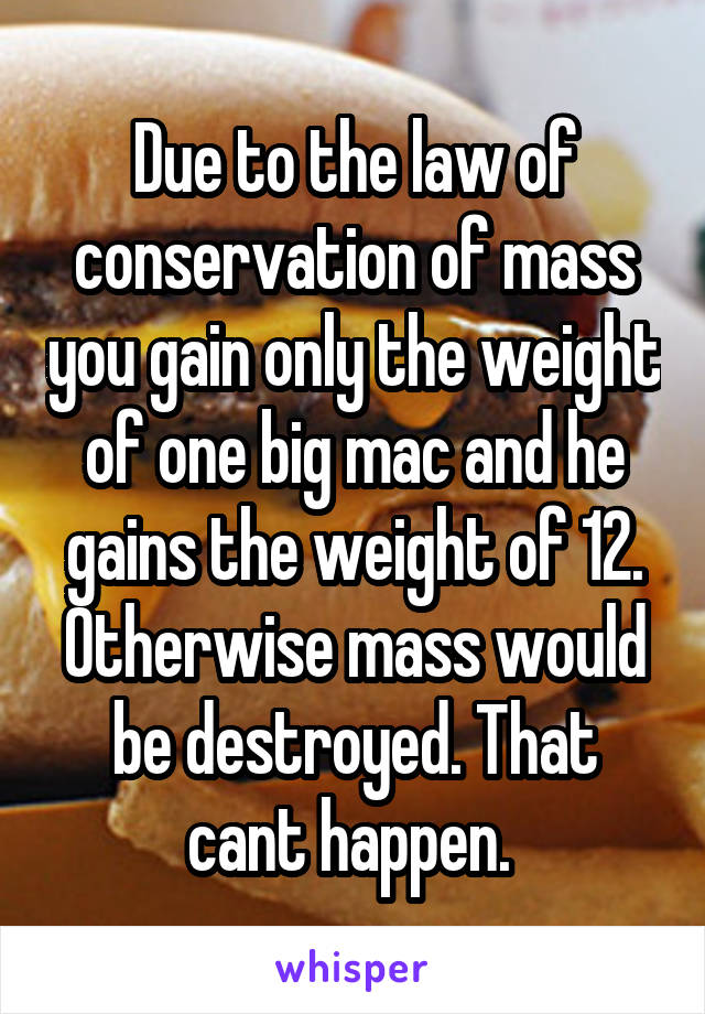 Due to the law of conservation of mass you gain only the weight of one big mac and he gains the weight of 12. Otherwise mass would be destroyed. That cant happen. 