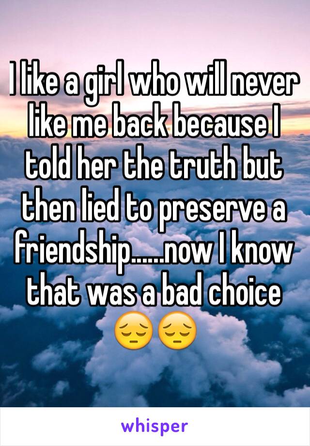 I like a girl who will never like me back because I told her the truth but then lied to preserve a friendship......now I know that was a bad choice 😔😔