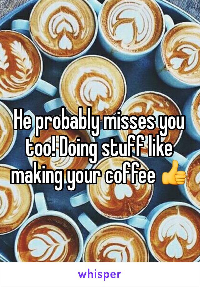 He probably misses you too! Doing stuff like making your coffee 👍