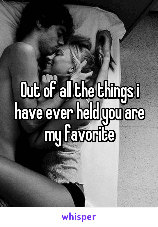 Out of all the things i have ever held you are my favorite