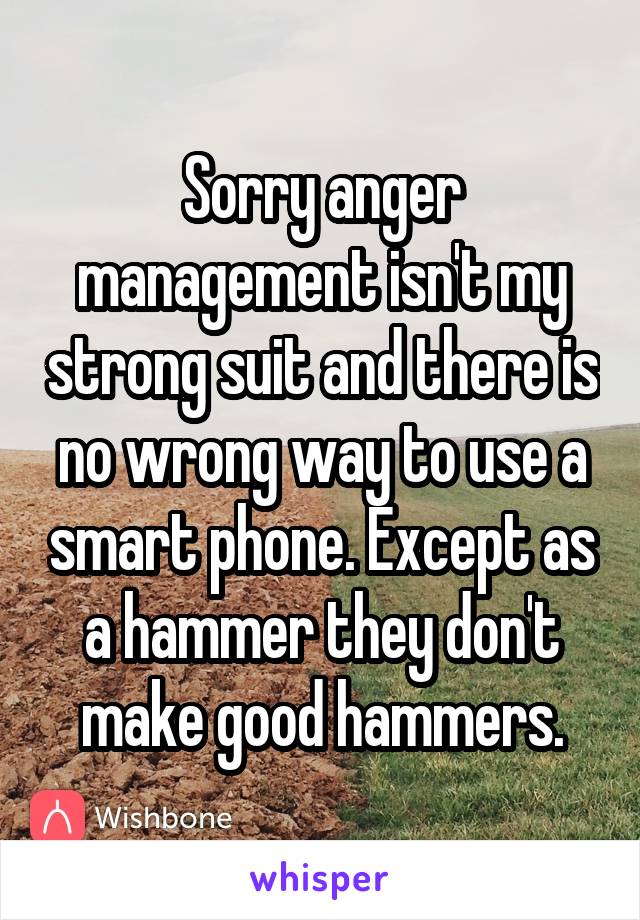 Sorry anger management isn't my strong suit and there is no wrong way to use a smart phone. Except as a hammer they don't make good hammers.