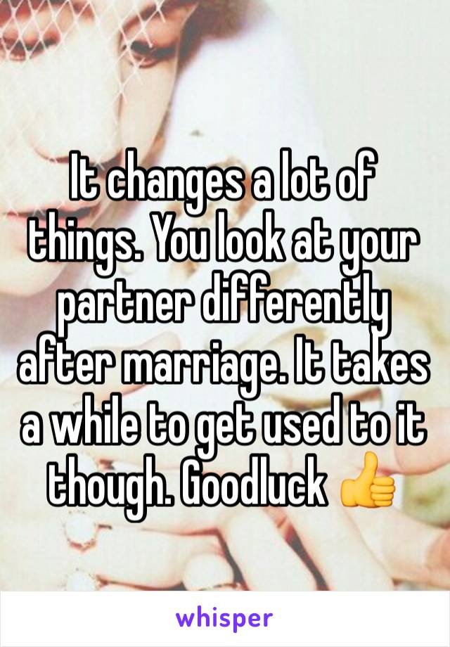 It changes a lot of things. You look at your partner differently after marriage. It takes a while to get used to it though. Goodluck 👍