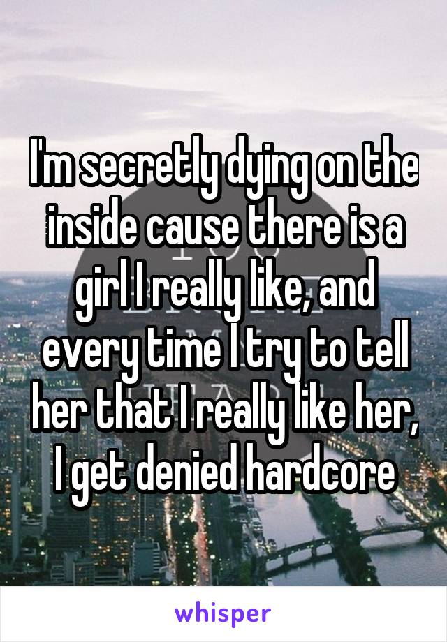 I'm secretly dying on the inside cause there is a girl I really like, and every time I try to tell her that I really like her, I get denied hardcore