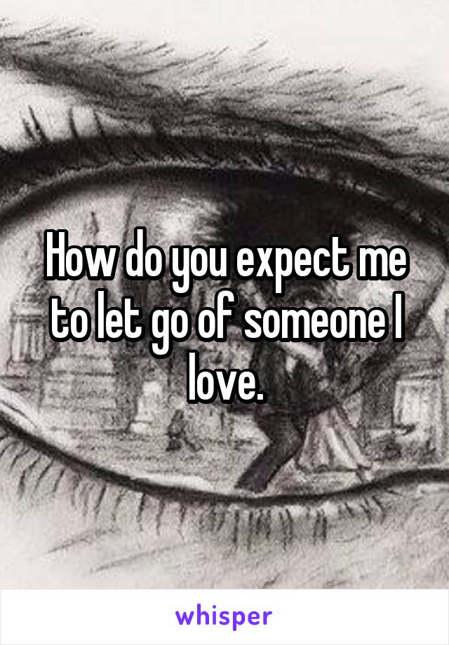 How do you expect me to let go of someone I love.