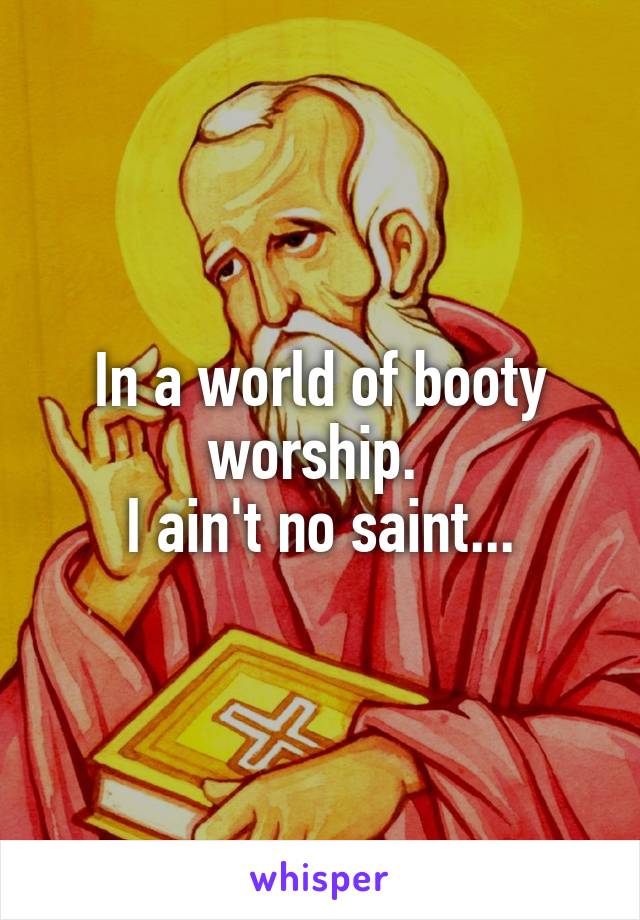 In a world of booty worship. 
I ain't no saint...