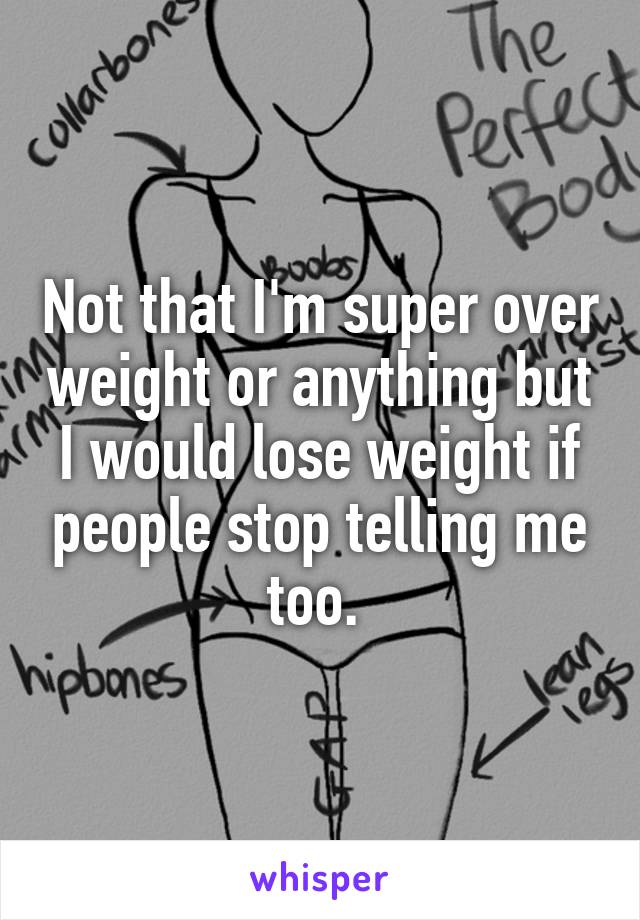 Not that I'm super over weight or anything but I would lose weight if people stop telling me too. 