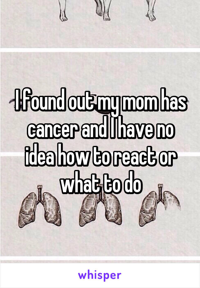 I found out my mom has cancer and I have no idea how to react or what to do