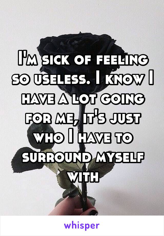 I'm sick of feeling so useless. I know I have a lot going for me, it's just who I have to surround myself with