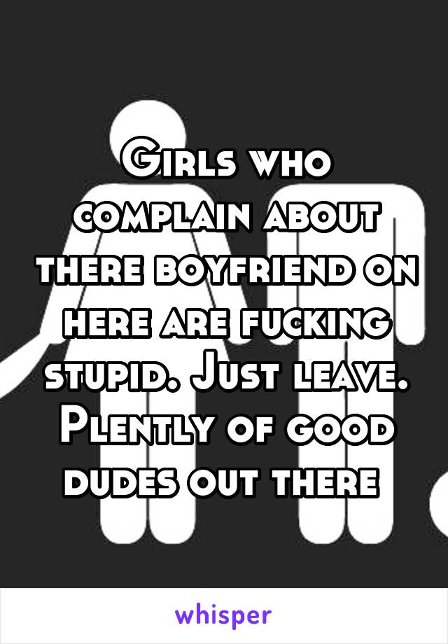 Girls who complain about there boyfriend on here are fucking stupid. Just leave. Plently of good dudes out there 