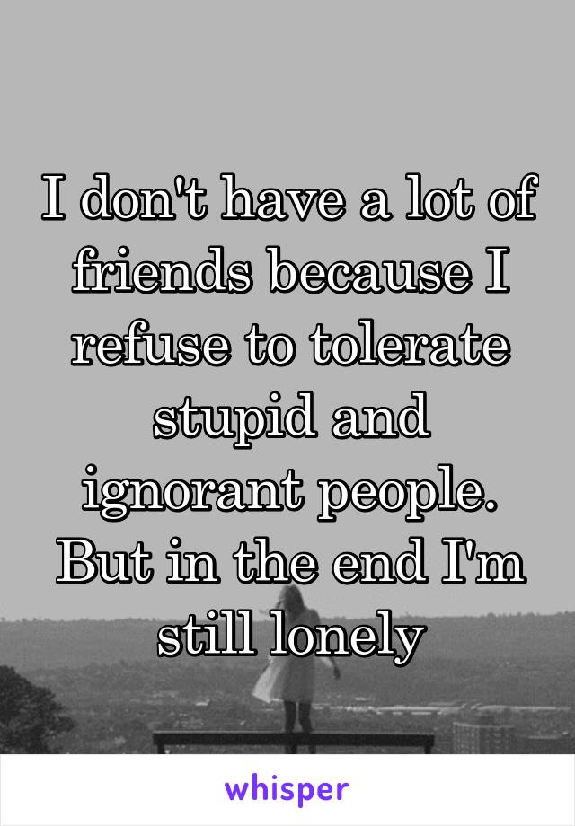 I don't have a lot of friends because I refuse to tolerate stupid and ignorant people. But in the end I'm still lonely