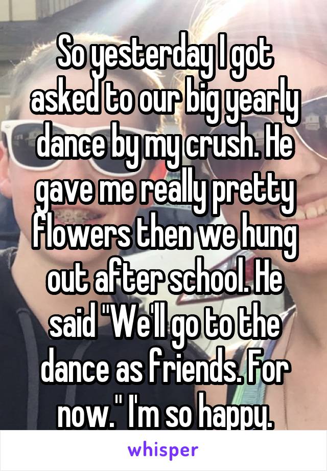 So yesterday I got asked to our big yearly dance by my crush. He gave me really pretty flowers then we hung out after school. He said "We'll go to the dance as friends. For now." I'm so happy.