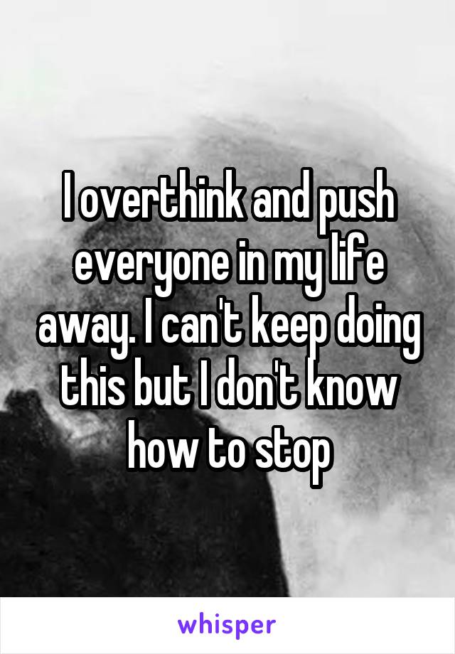 I overthink and push everyone in my life away. I can't keep doing this but I don't know how to stop