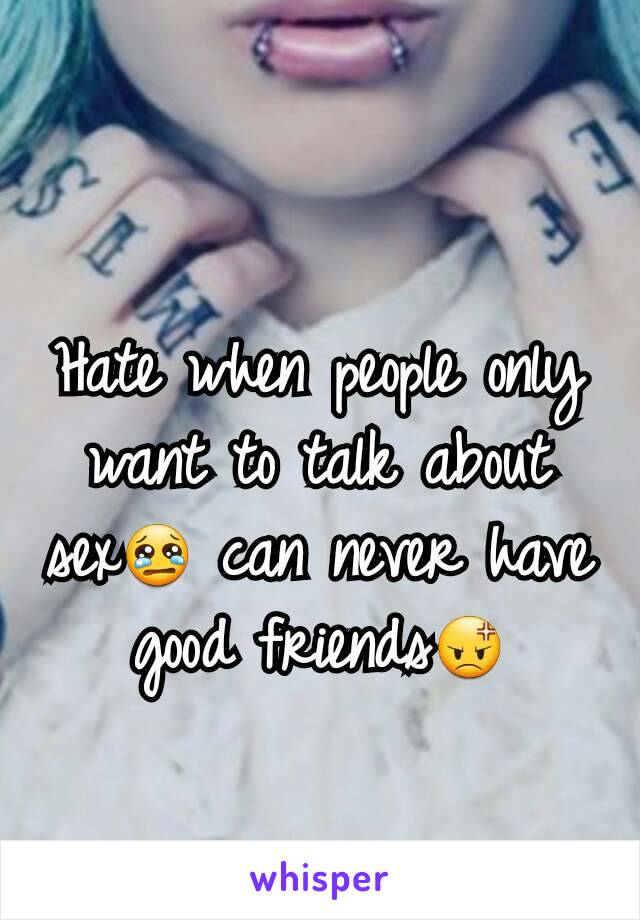 Hate when people only want to talk about sex😢 can never have good friends😡