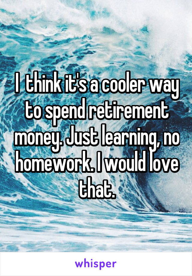 I  think it's a cooler way to spend retirement money. Just learning, no homework. I would love that.