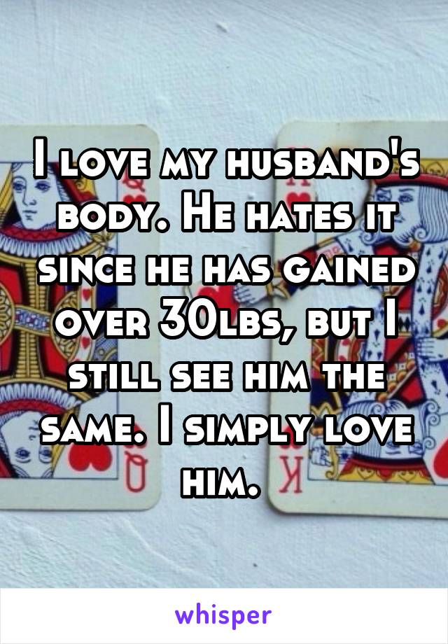 I love my husband's body. He hates it since he has gained over 30lbs, but I still see him the same. I simply love him. 