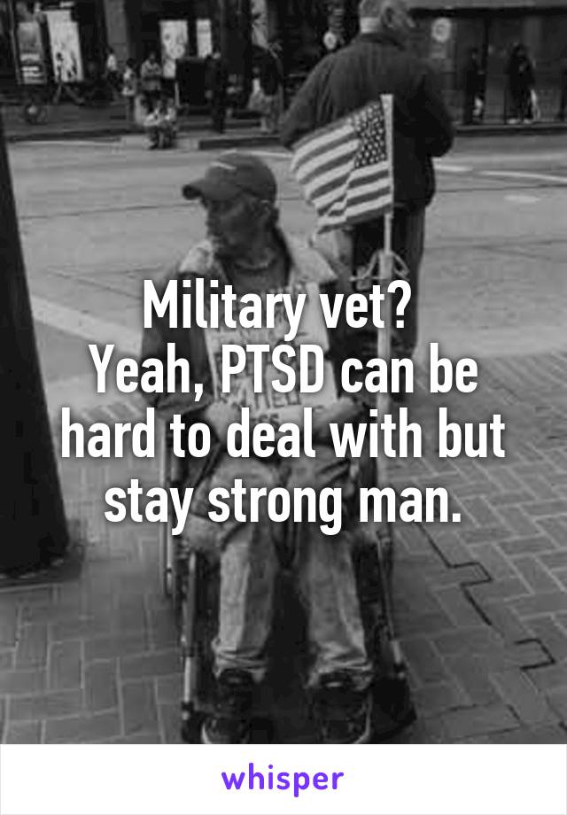 Military vet? 
Yeah, PTSD can be hard to deal with but stay strong man.