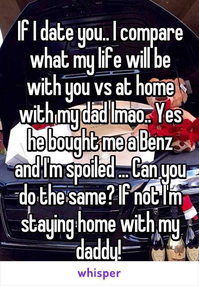 If I date you.. I compare what my life will be with you vs at home with my dad lmao.. Yes he bought me a Benz and I'm spoiled ... Can you do the same? If not I'm staying home with my daddy! 