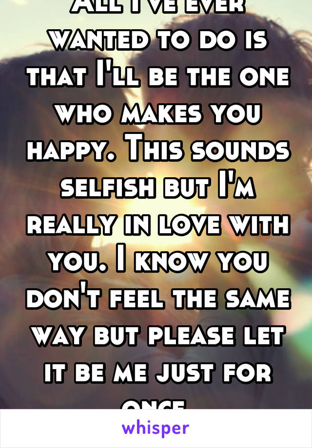 All I've ever wanted to do is that I'll be the one who makes you happy. This sounds selfish but I'm really in love with you. I know you don't feel the same way but please let it be me just for once.
