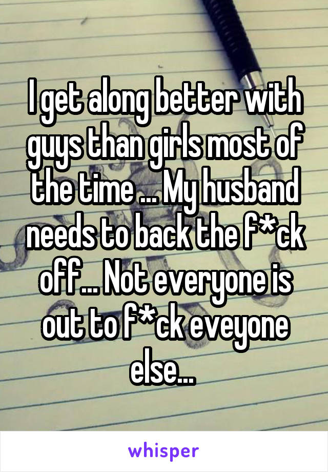 I get along better with guys than girls most of the time ... My husband needs to back the f*ck off... Not everyone is out to f*ck eveyone else... 