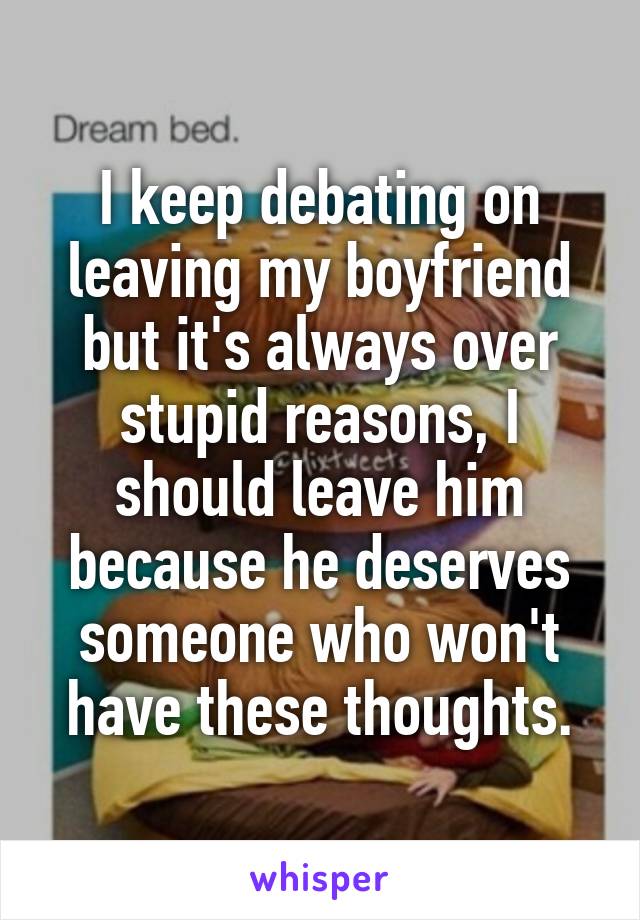 I keep debating on leaving my boyfriend but it's always over stupid reasons, I should leave him because he deserves someone who won't have these thoughts.