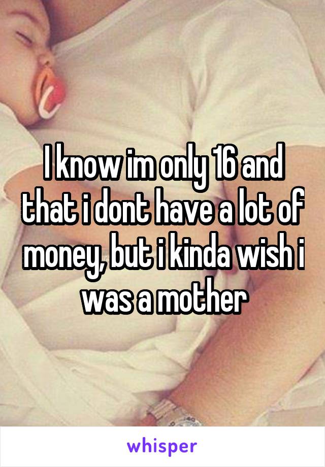 I know im only 16 and that i dont have a lot of money, but i kinda wish i was a mother