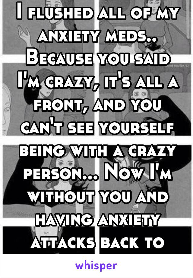 I flushed all of my anxiety meds.. Because you said I'm crazy, it's all a front, and you can't see yourself being with a crazy person... Now I'm without you and having anxiety attacks back to back.