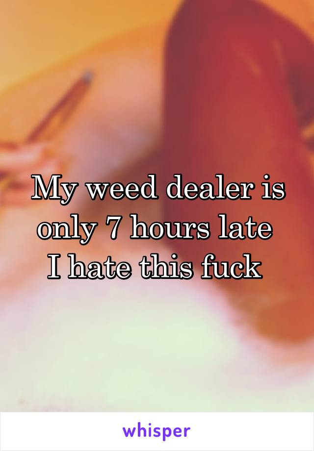 My weed dealer is only 7 hours late 
I hate this fuck 