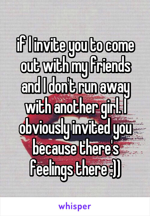 if I invite you to come out with my friends and I don't run away with another girl. I obviously invited you because there's feelings there :))