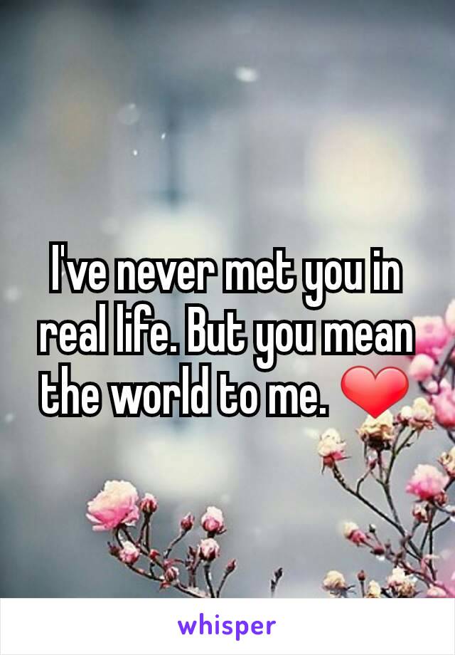 I've never met you in real life. But you mean the world to me. ❤