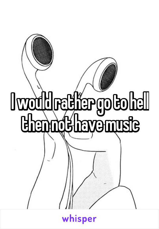 I would rather go to hell then not have music