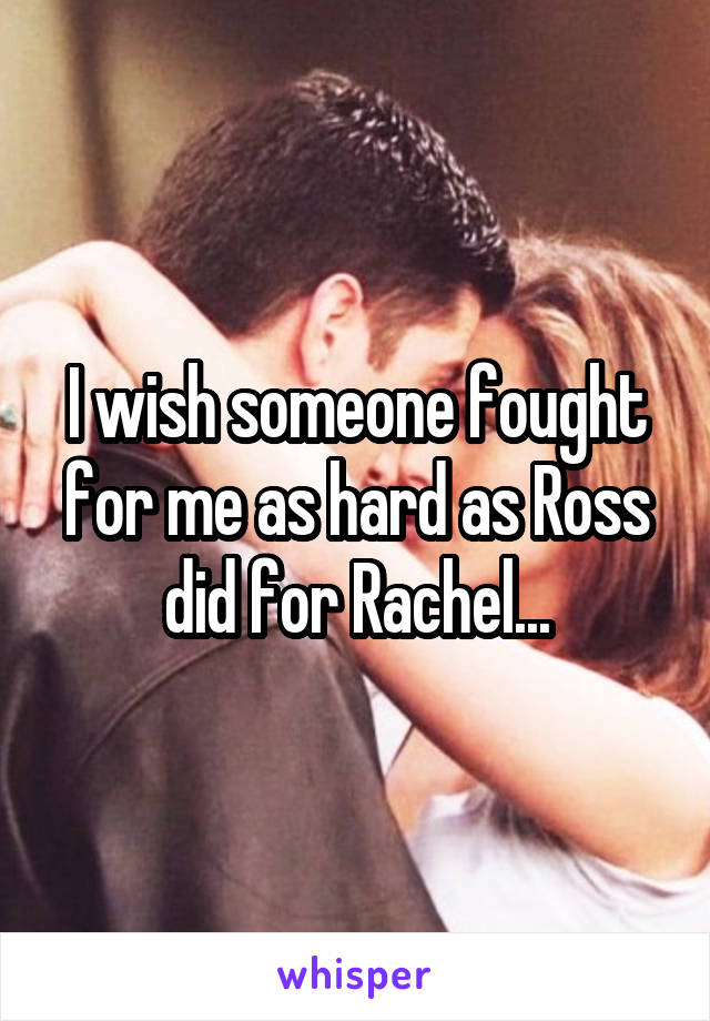 I wish someone fought for me as hard as Ross did for Rachel...