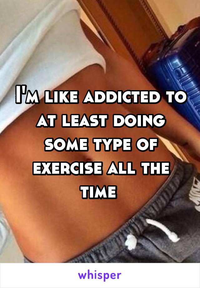 I'm like addicted to at least doing some type of exercise all the time 