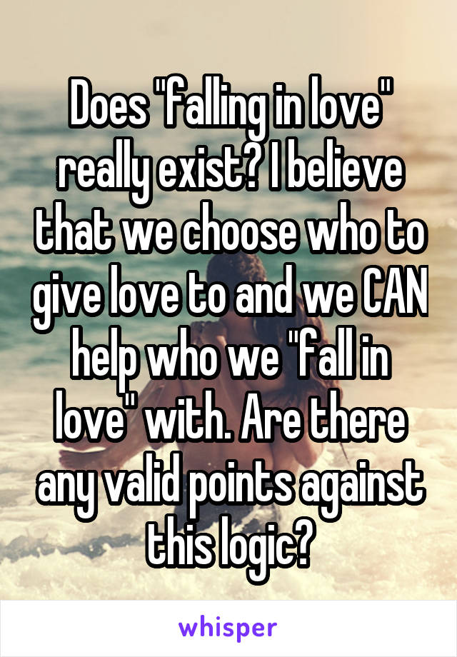 Does "falling in love" really exist? I believe that we choose who to give love to and we CAN help who we "fall in love" with. Are there any valid points against this logic?