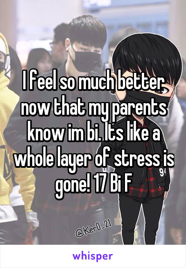 I feel so much better now that my parents know im bi. Its like a whole layer of stress is gone! 17 Bi F