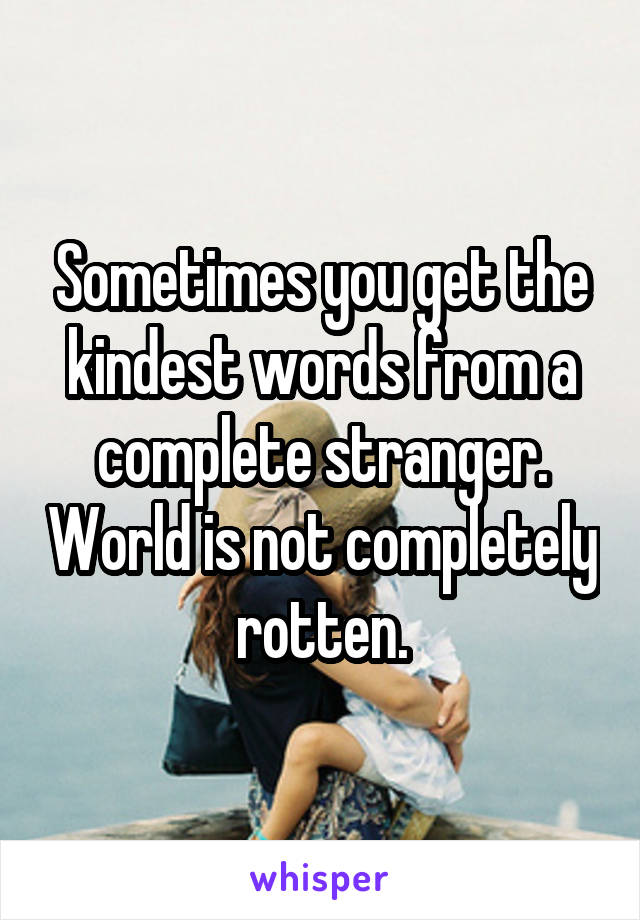 Sometimes you get the kindest words from a complete stranger. World is not completely rotten.