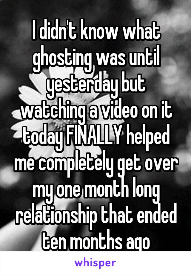 I didn't know what ghosting was until yesterday but watching a video on it today FINALLY helped me completely get over my one month long relationship that ended ten months ago