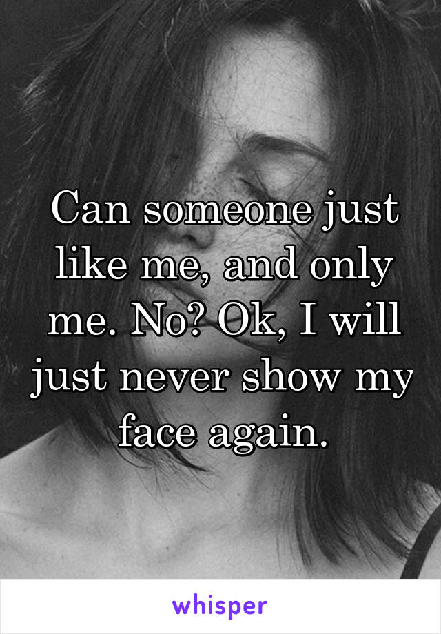 Can someone just like me, and only me. No? Ok, I will just never show my face again.