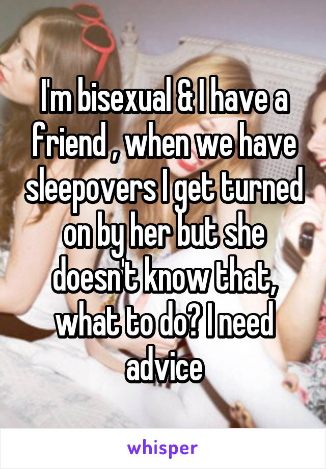 I'm bisexual & I have a friend , when we have sleepovers I get turned on by her but she doesn't know that, what to do? I need advice