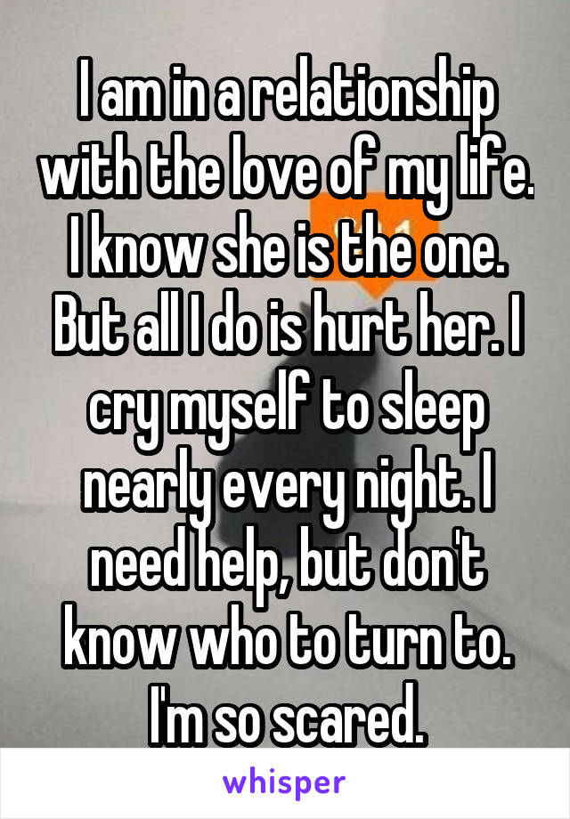 I am in a relationship with the love of my life. I know she is the one. But all I do is hurt her. I cry myself to sleep nearly every night. I need help, but don't know who to turn to. I'm so scared.