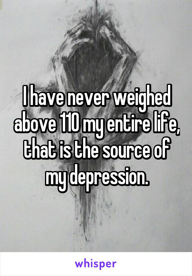 I have never weighed above 110 my entire life, that is the source of my depression.