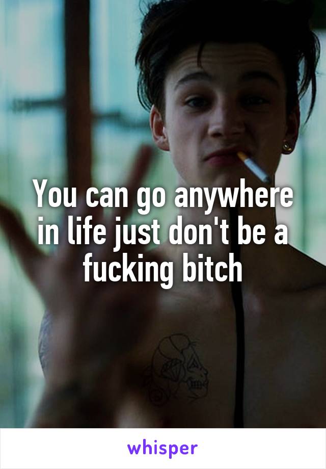 You can go anywhere in life just don't be a fucking bitch