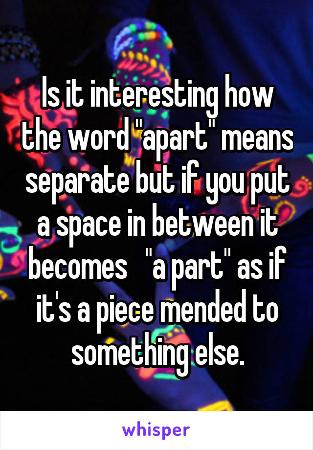 Is it interesting how the word "apart" means separate but if you put a space in between it becomes   "a part" as if it's a piece mended to something else.