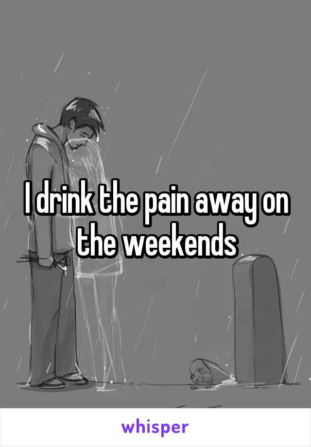 I drink the pain away on the weekends