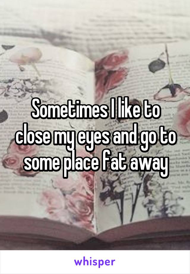 Sometimes I like to close my eyes and go to some place fat away